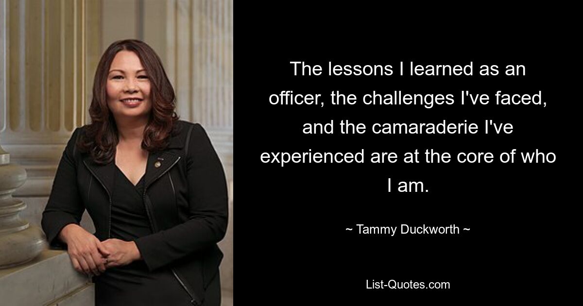 The lessons I learned as an officer, the challenges I've faced, and the camaraderie I've experienced are at the core of who I am. — © Tammy Duckworth