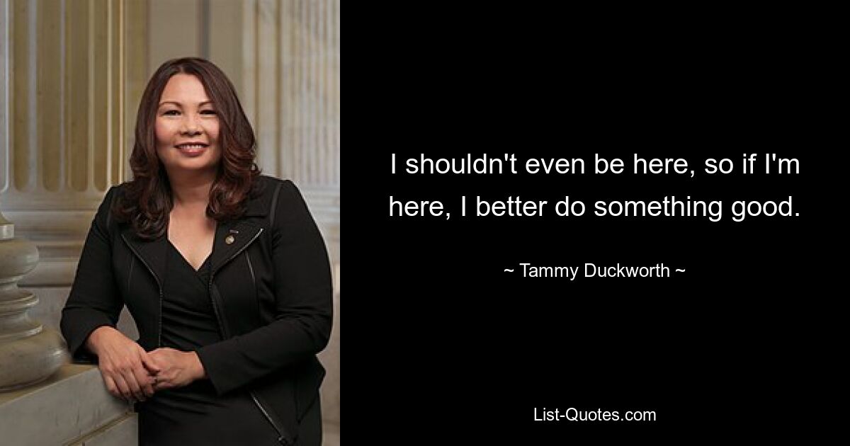 I shouldn't even be here, so if I'm here, I better do something good. — © Tammy Duckworth