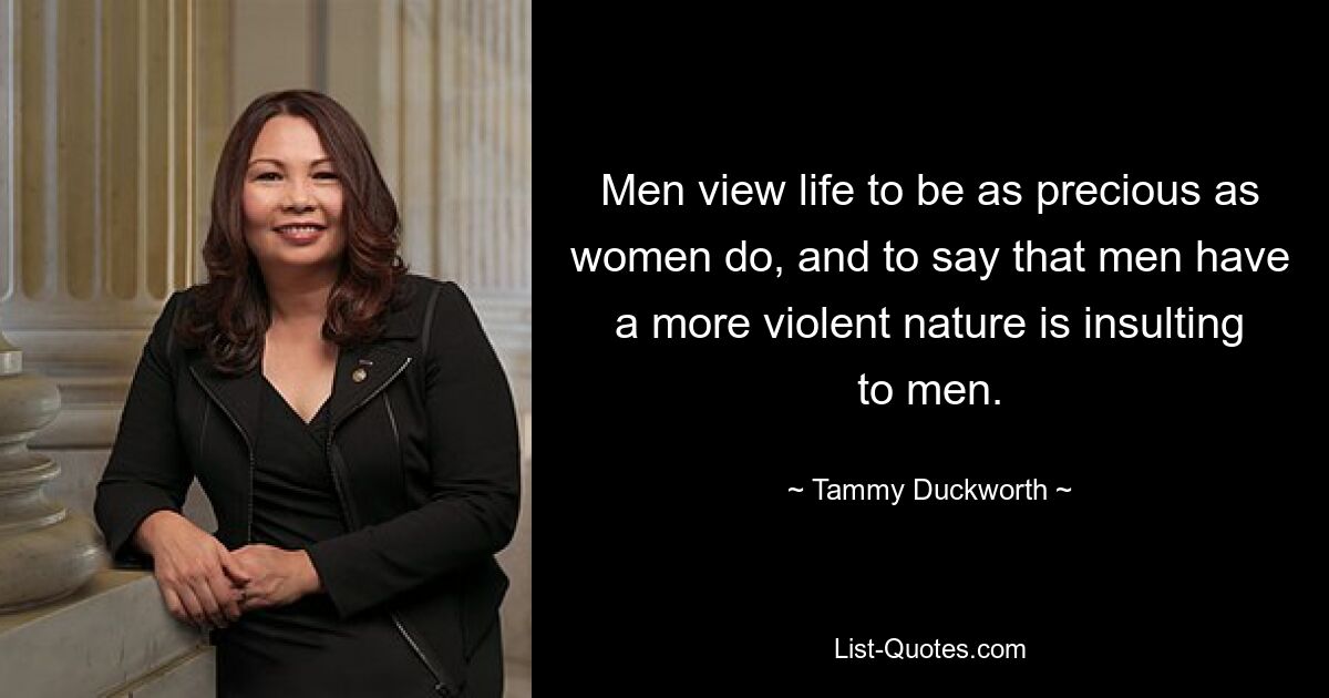 Men view life to be as precious as women do, and to say that men have a more violent nature is insulting to men. — © Tammy Duckworth