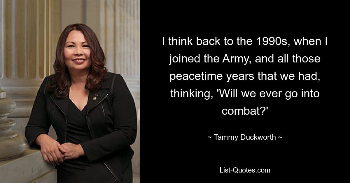 I think back to the 1990s, when I joined the Army, and all those peacetime years that we had, thinking, 'Will we ever go into combat?' — © Tammy Duckworth