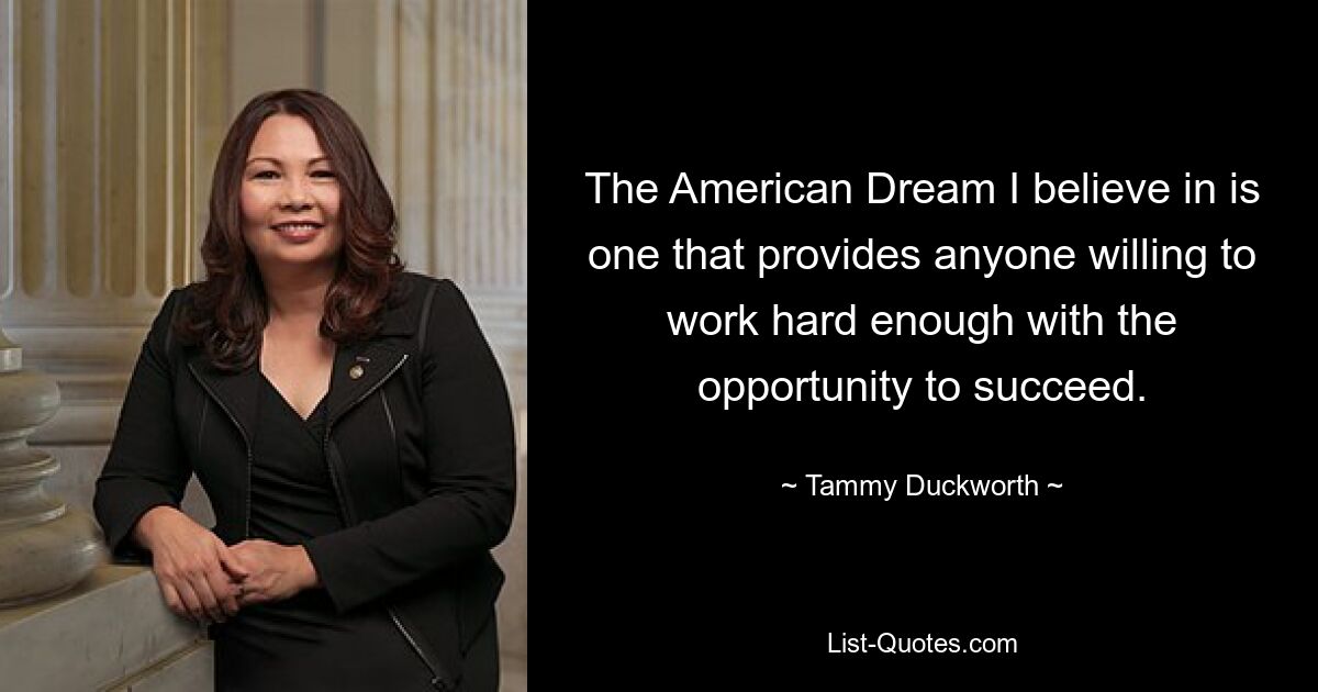 Der amerikanische Traum, an den ich glaube, ist einer, der jedem, der bereit ist, hart genug zu arbeiten, die Chance zum Erfolg bietet. — © Tammy Duckworth 