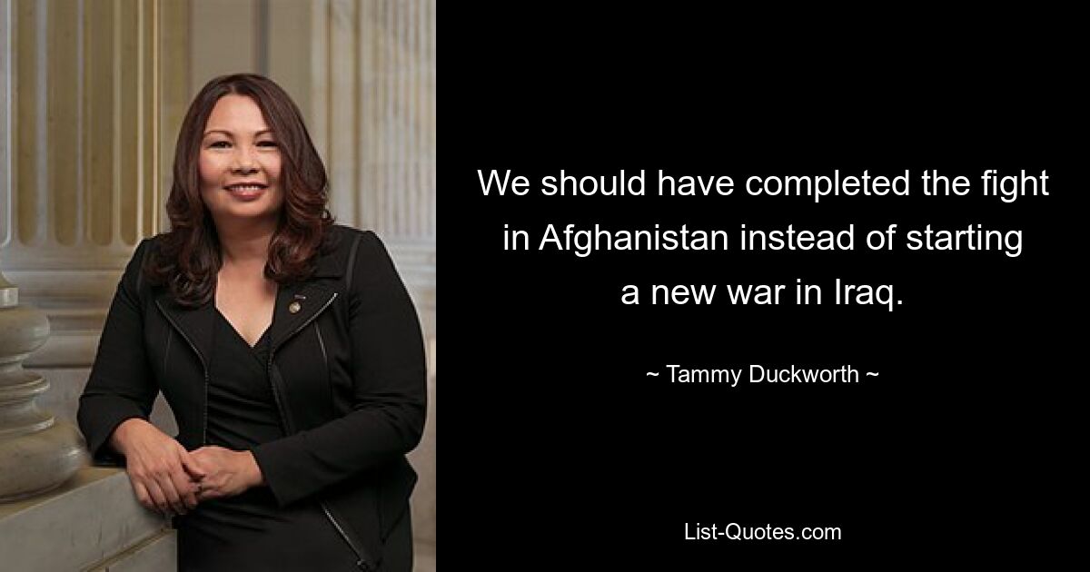 We should have completed the fight in Afghanistan instead of starting a new war in Iraq. — © Tammy Duckworth