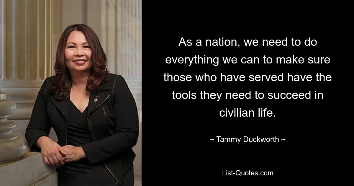 As a nation, we need to do everything we can to make sure those who have served have the tools they need to succeed in civilian life. — © Tammy Duckworth