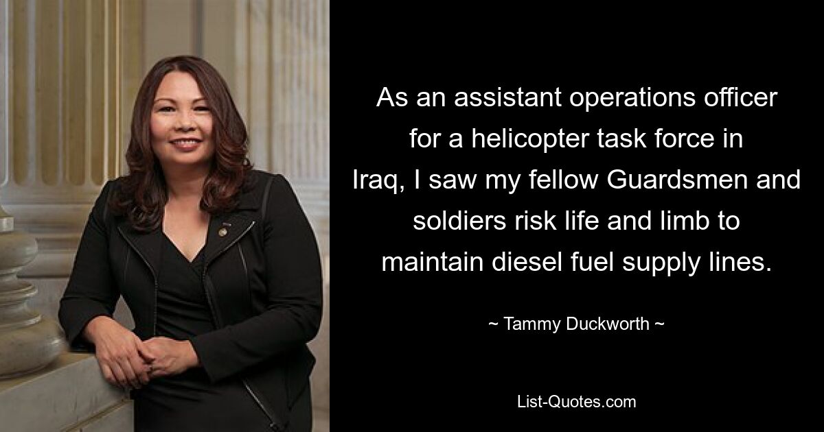 As an assistant operations officer for a helicopter task force in Iraq, I saw my fellow Guardsmen and soldiers risk life and limb to maintain diesel fuel supply lines. — © Tammy Duckworth