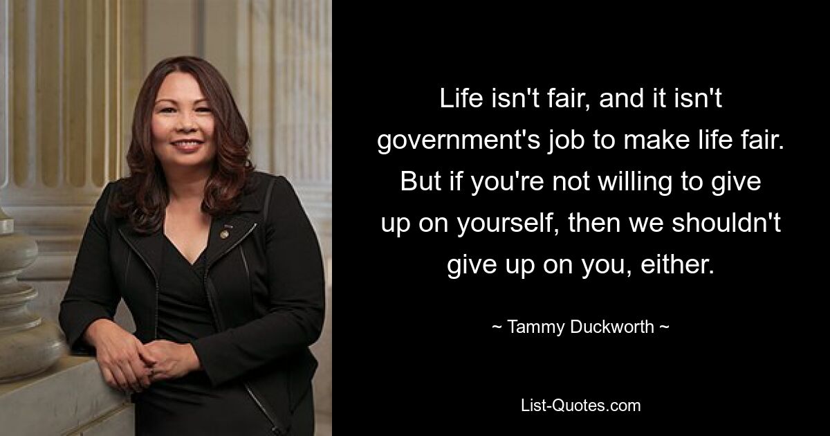 Life isn't fair, and it isn't government's job to make life fair. But if you're not willing to give up on yourself, then we shouldn't give up on you, either. — © Tammy Duckworth