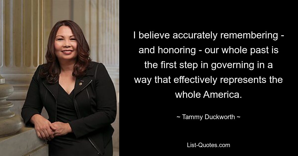 I believe accurately remembering - and honoring - our whole past is the first step in governing in a way that effectively represents the whole America. — © Tammy Duckworth