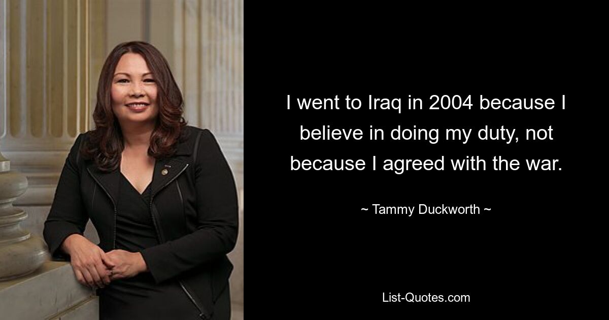 I went to Iraq in 2004 because I believe in doing my duty, not because I agreed with the war. — © Tammy Duckworth