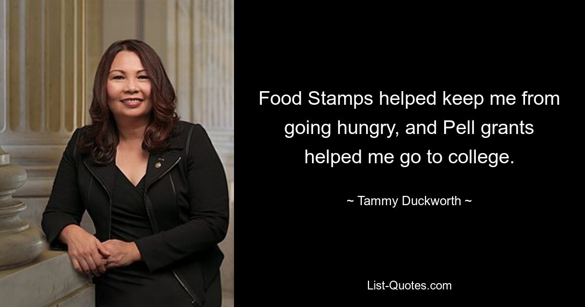 Food Stamps helped keep me from going hungry, and Pell grants helped me go to college. — © Tammy Duckworth