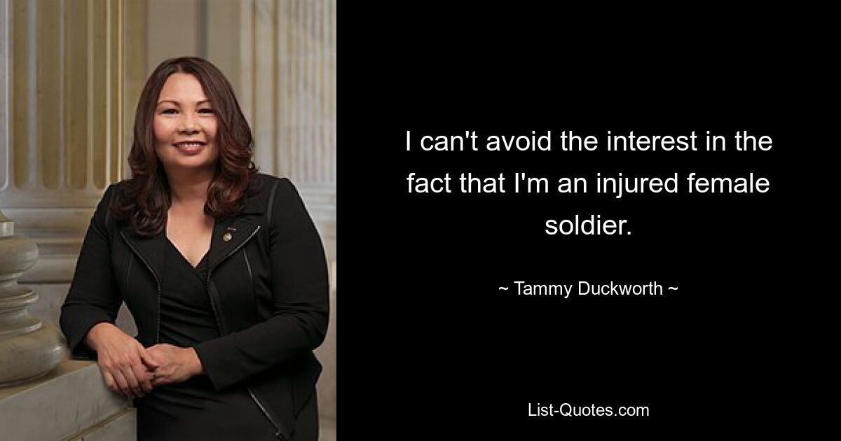 I can't avoid the interest in the fact that I'm an injured female soldier. — © Tammy Duckworth