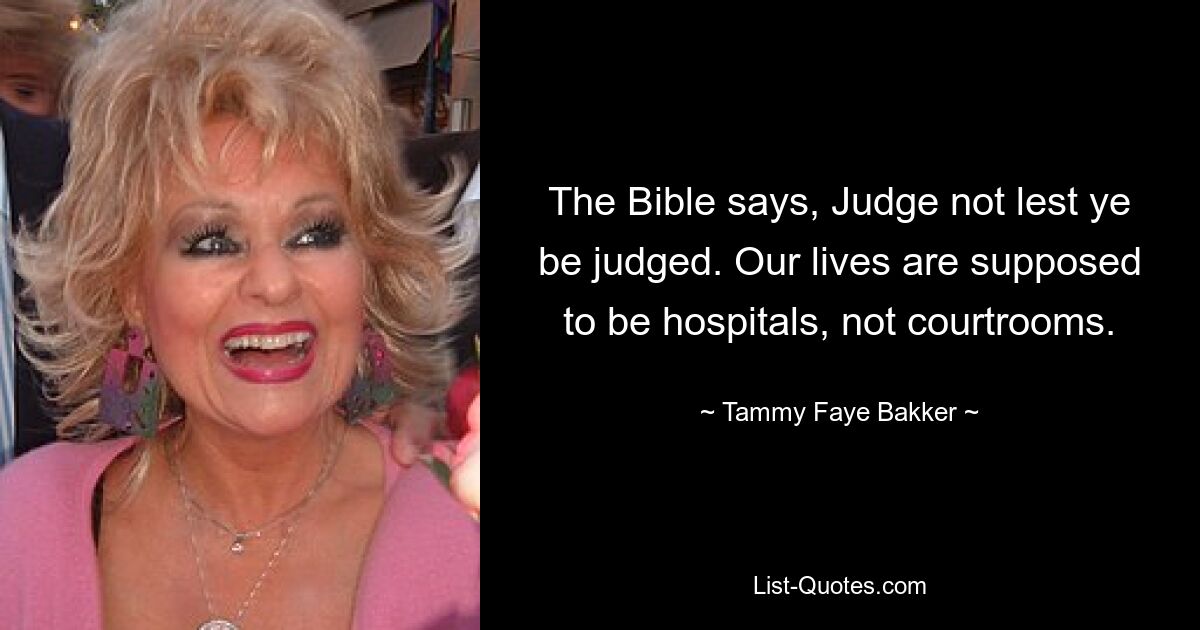 The Bible says, Judge not lest ye be judged. Our lives are supposed to be hospitals, not courtrooms. — © Tammy Faye Bakker