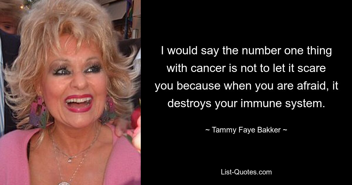 I would say the number one thing with cancer is not to let it scare you because when you are afraid, it destroys your immune system. — © Tammy Faye Bakker