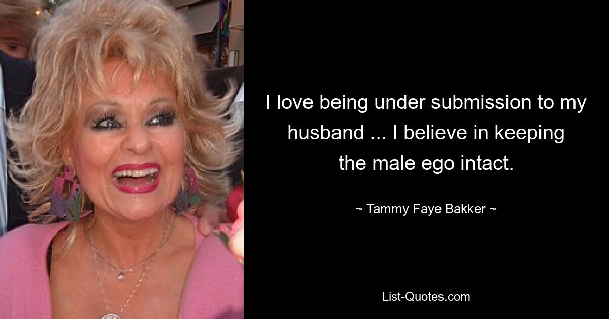 I love being under submission to my husband ... I believe in keeping the male ego intact. — © Tammy Faye Bakker