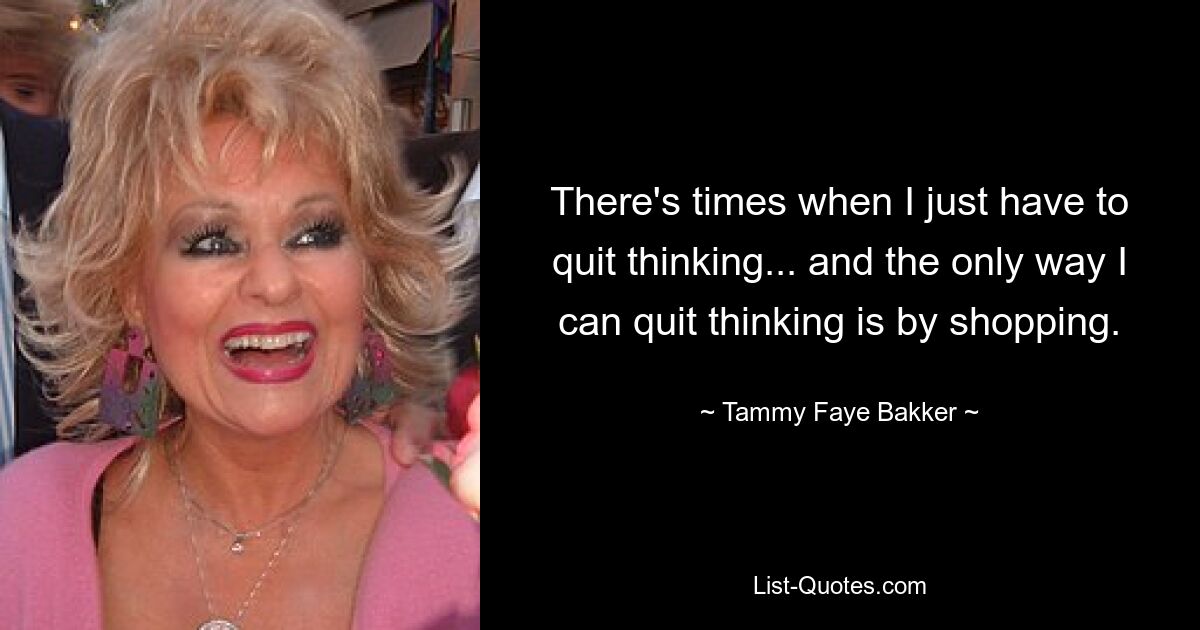 There's times when I just have to quit thinking... and the only way I can quit thinking is by shopping. — © Tammy Faye Bakker