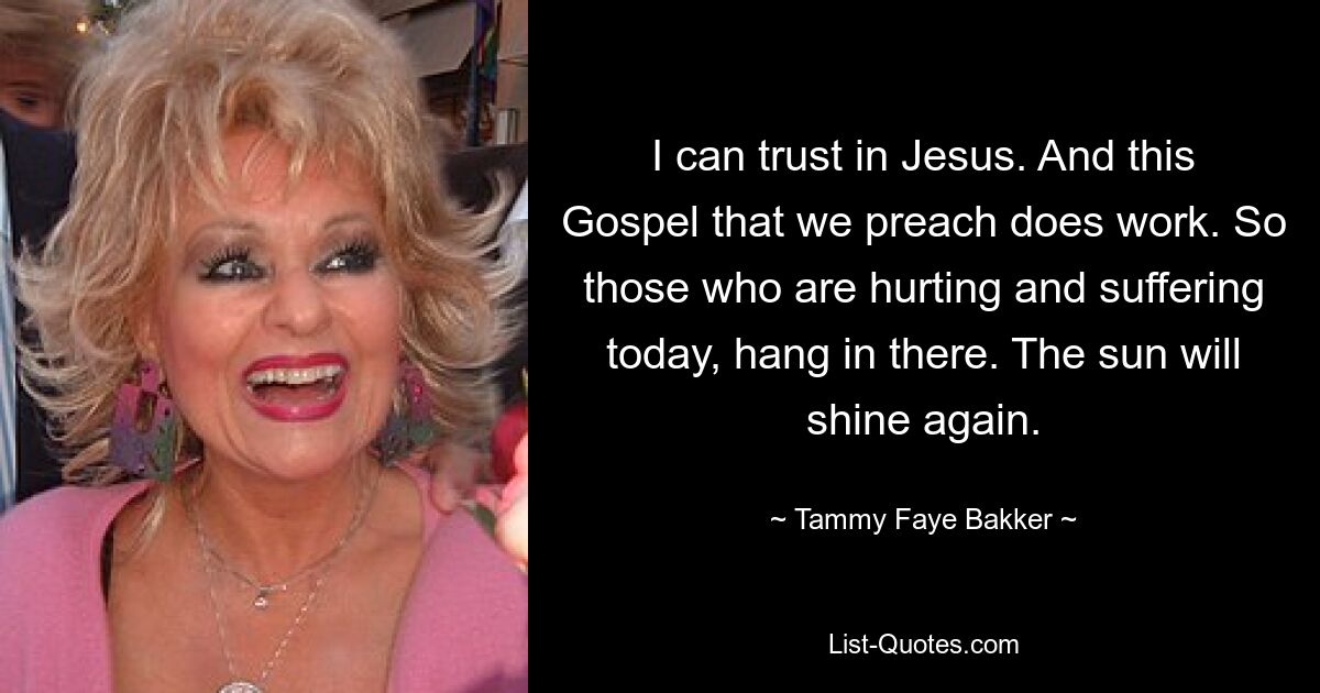 I can trust in Jesus. And this Gospel that we preach does work. So those who are hurting and suffering today, hang in there. The sun will shine again. — © Tammy Faye Bakker