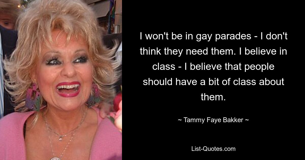 I won't be in gay parades - I don't think they need them. I believe in class - I believe that people should have a bit of class about them. — © Tammy Faye Bakker