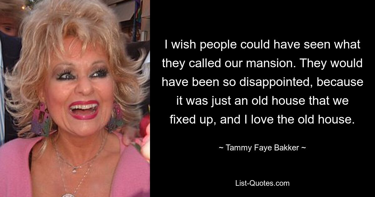 I wish people could have seen what they called our mansion. They would have been so disappointed, because it was just an old house that we fixed up, and I love the old house. — © Tammy Faye Bakker