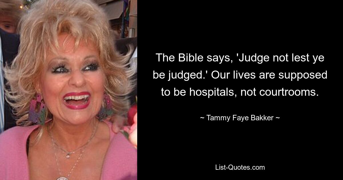 The Bible says, 'Judge not lest ye be judged.' Our lives are supposed to be hospitals, not courtrooms. — © Tammy Faye Bakker