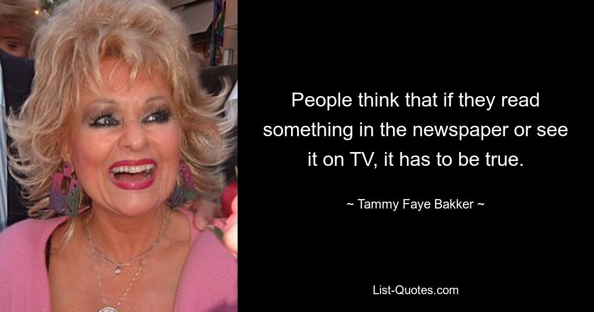 People think that if they read something in the newspaper or see it on TV, it has to be true. — © Tammy Faye Bakker