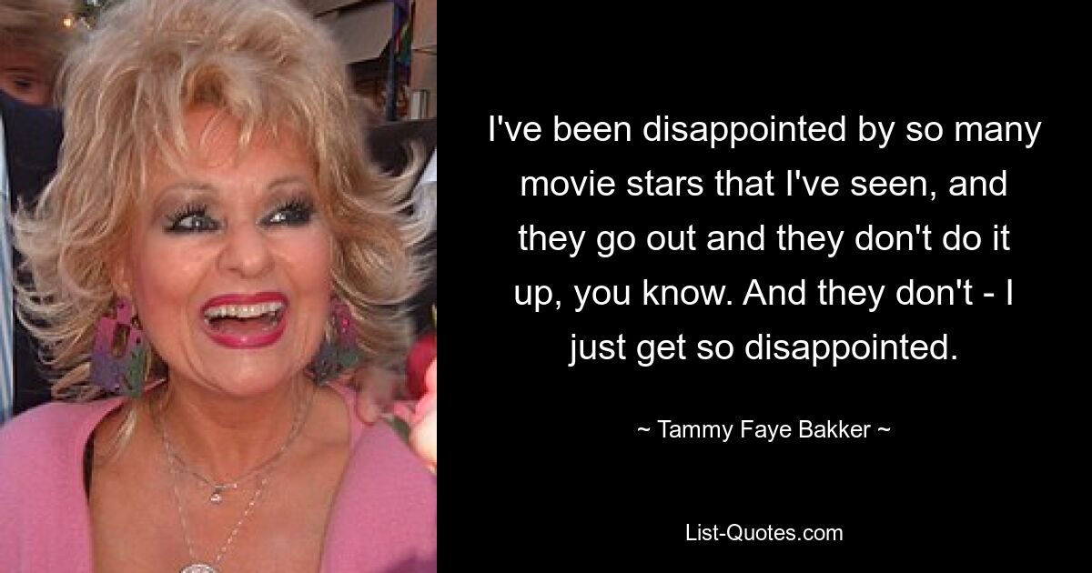 I've been disappointed by so many movie stars that I've seen, and they go out and they don't do it up, you know. And they don't - I just get so disappointed. — © Tammy Faye Bakker