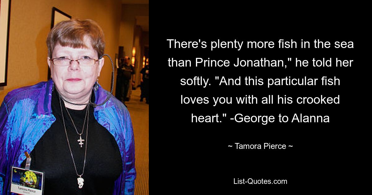 There's plenty more fish in the sea than Prince Jonathan," he told her softly. "And this particular fish loves you with all his crooked heart." -George to Alanna — © Tamora Pierce