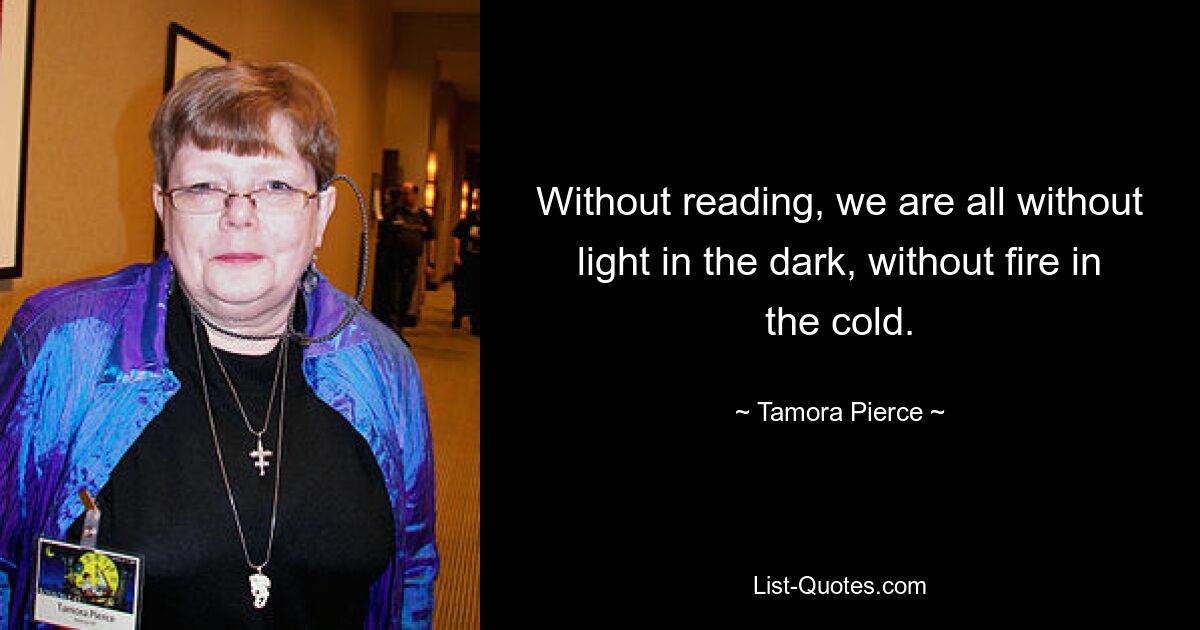 Without reading, we are all without light in the dark, without fire in the cold. — © Tamora Pierce