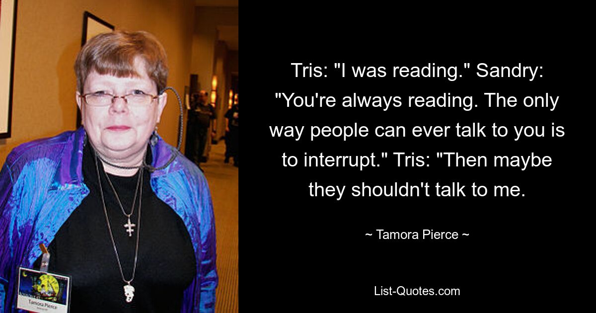 Tris: "I was reading." Sandry: "You're always reading. The only way people can ever talk to you is to interrupt." Tris: "Then maybe they shouldn't talk to me. — © Tamora Pierce