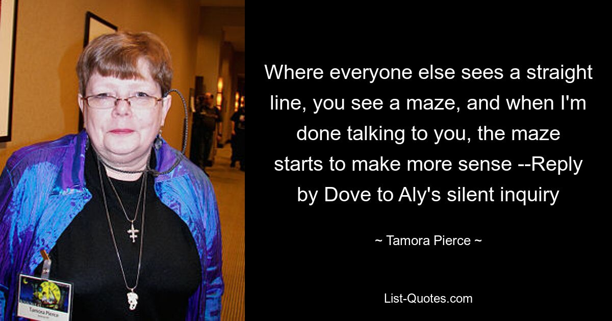 Where everyone else sees a straight line, you see a maze, and when I'm done talking to you, the maze starts to make more sense --Reply by Dove to Aly's silent inquiry — © Tamora Pierce