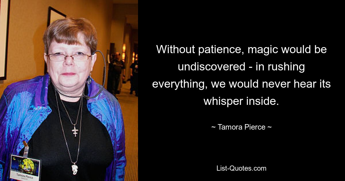 Without patience, magic would be undiscovered - in rushing everything, we would never hear its whisper inside. — © Tamora Pierce