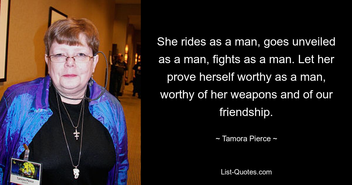 She rides as a man, goes unveiled as a man, fights as a man. Let her prove herself worthy as a man, worthy of her weapons and of our friendship. — © Tamora Pierce