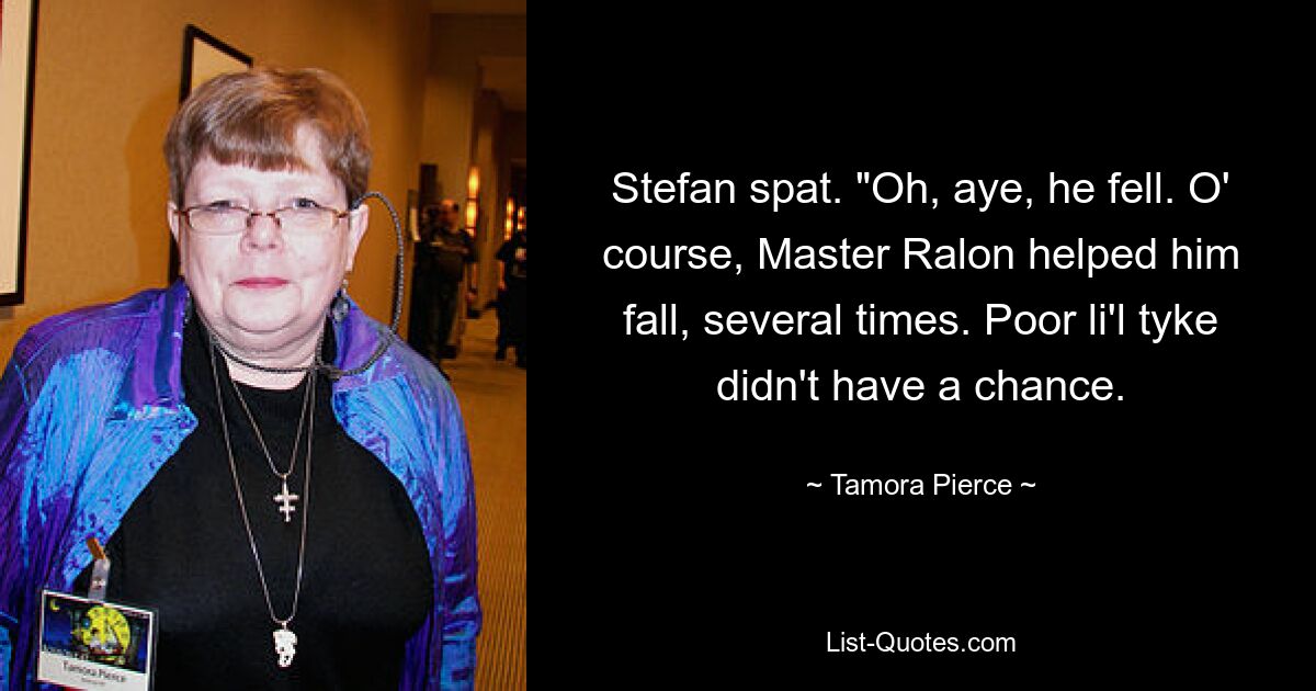 Stefan spat. "Oh, aye, he fell. O' course, Master Ralon helped him fall, several times. Poor li'l tyke didn't have a chance. — © Tamora Pierce