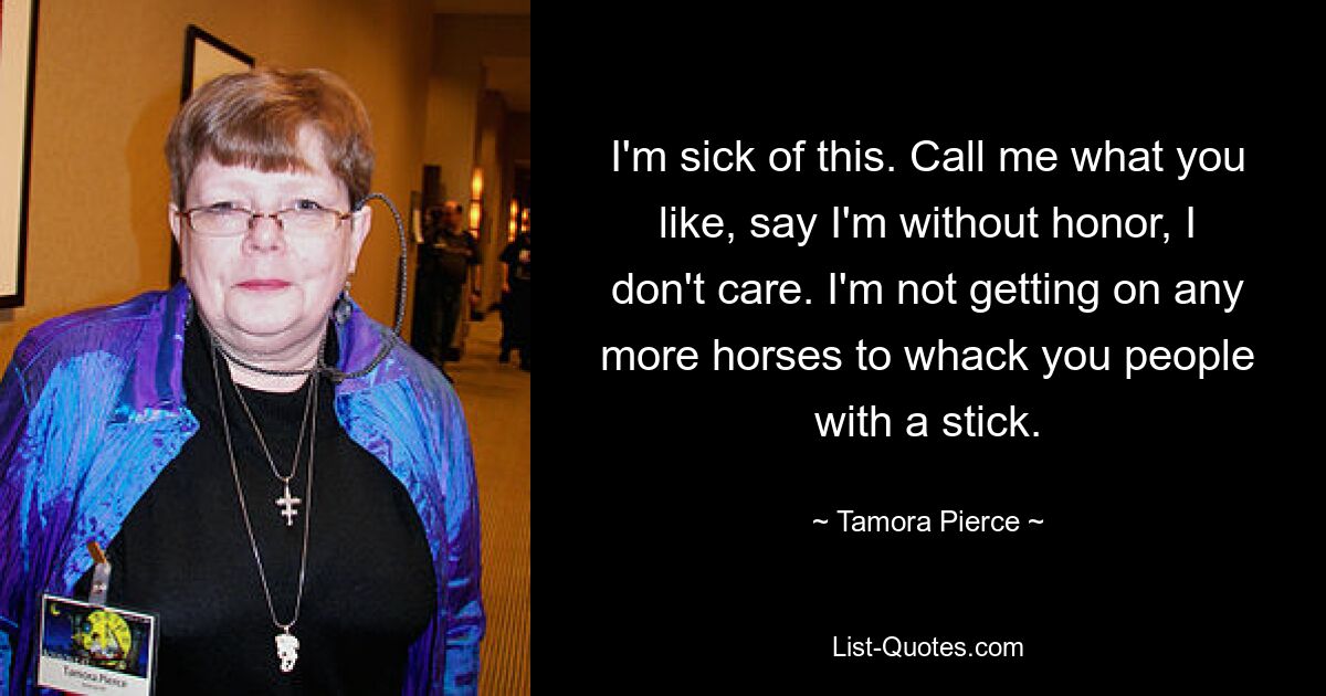 I'm sick of this. Call me what you like, say I'm without honor, I don't care. I'm not getting on any more horses to whack you people with a stick. — © Tamora Pierce