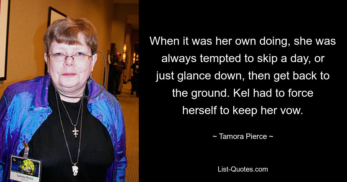 When it was her own doing, she was always tempted to skip a day, or just glance down, then get back to the ground. Kel had to force herself to keep her vow. — © Tamora Pierce