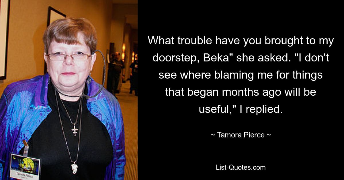 What trouble have you brought to my doorstep, Beka" she asked. "I don't see where blaming me for things that began months ago will be useful," I replied. — © Tamora Pierce