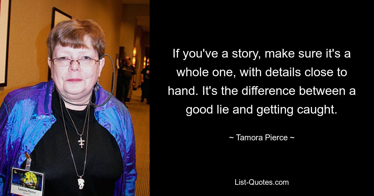 If you've a story, make sure it's a whole one, with details close to hand. It's the difference between a good lie and getting caught. — © Tamora Pierce