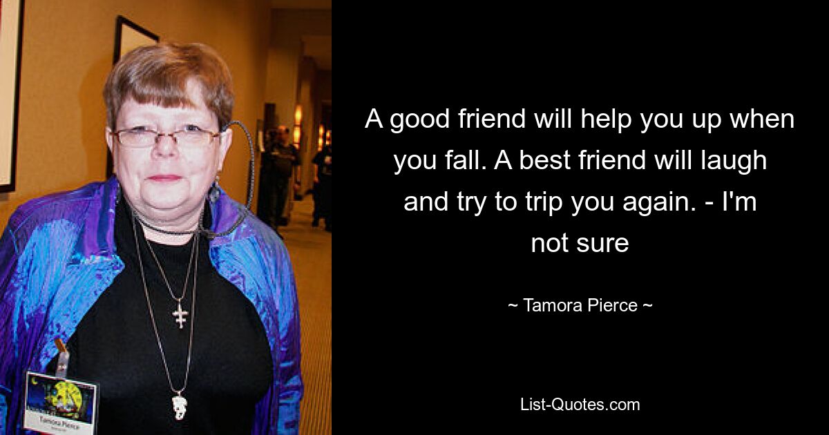 A good friend will help you up when you fall. A best friend will laugh and try to trip you again. - I'm not sure — © Tamora Pierce