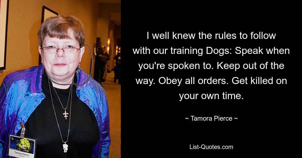 I well knew the rules to follow with our training Dogs: Speak when you're spoken to. Keep out of the way. Obey all orders. Get killed on your own time. — © Tamora Pierce