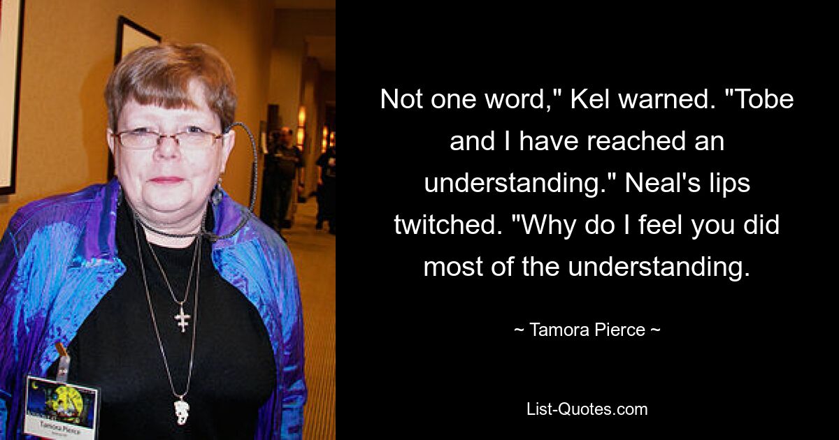 Not one word," Kel warned. "Tobe and I have reached an understanding." Neal's lips twitched. "Why do I feel you did most of the understanding. — © Tamora Pierce