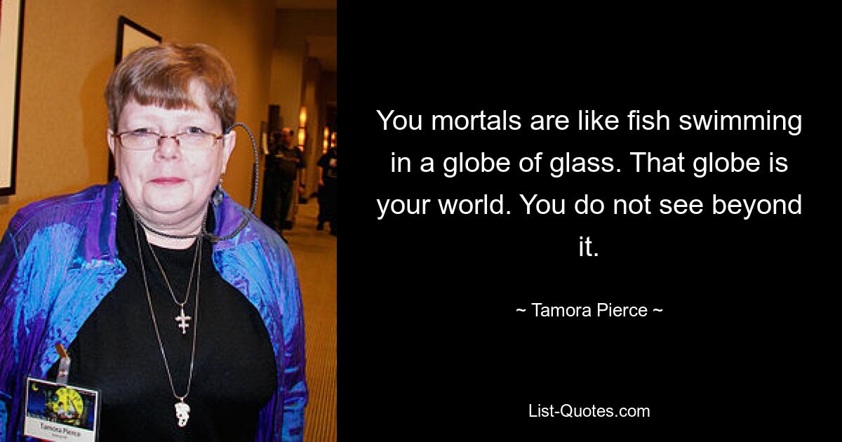 You mortals are like fish swimming in a globe of glass. That globe is your world. You do not see beyond it. — © Tamora Pierce