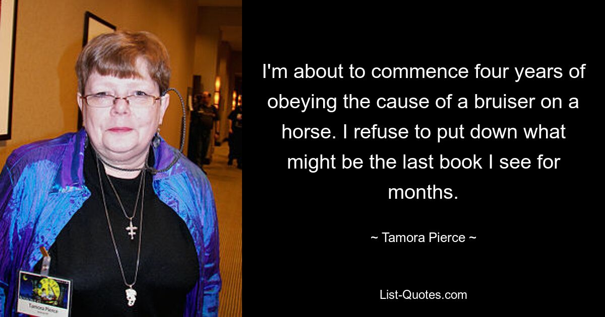 I'm about to commence four years of obeying the cause of a bruiser on a horse. I refuse to put down what might be the last book I see for months. — © Tamora Pierce