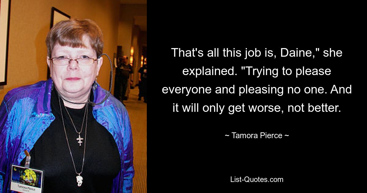 That's all this job is, Daine," she explained. "Trying to please everyone and pleasing no one. And it will only get worse, not better. — © Tamora Pierce