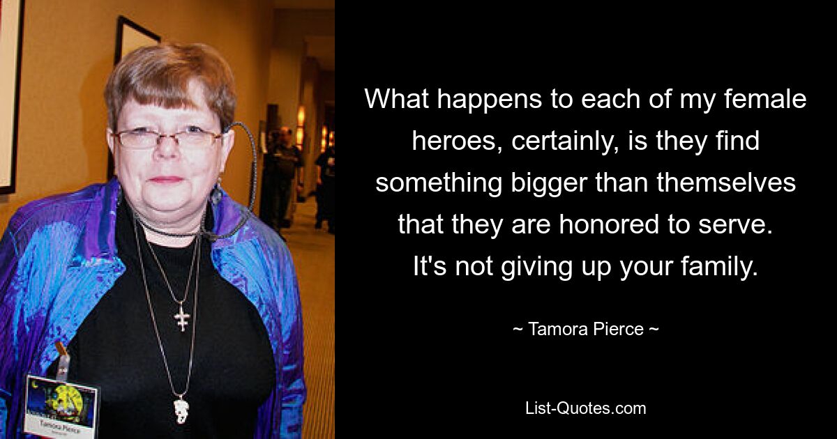 What happens to each of my female heroes, certainly, is they find something bigger than themselves that they are honored to serve. It's not giving up your family. — © Tamora Pierce