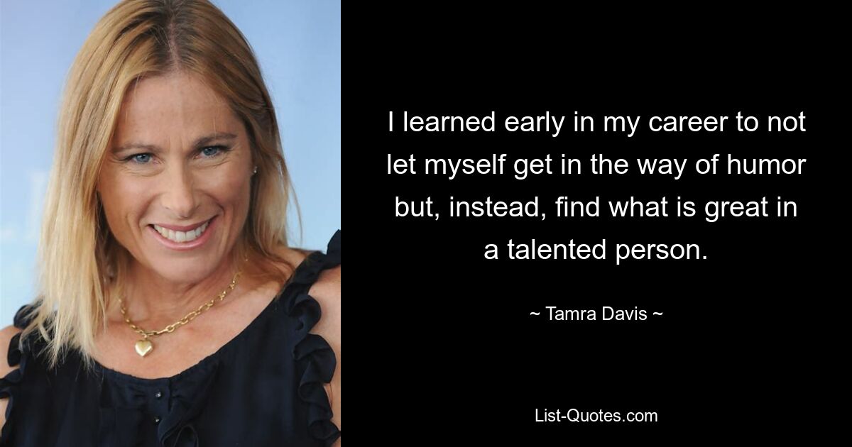 I learned early in my career to not let myself get in the way of humor but, instead, find what is great in a talented person. — © Tamra Davis