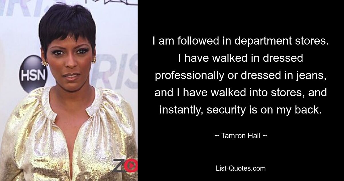 I am followed in department stores. I have walked in dressed professionally or dressed in jeans, and I have walked into stores, and instantly, security is on my back. — © Tamron Hall