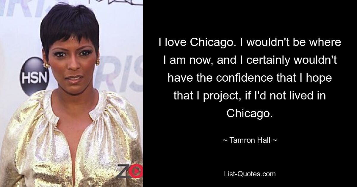 I love Chicago. I wouldn't be where I am now, and I certainly wouldn't have the confidence that I hope that I project, if I'd not lived in Chicago. — © Tamron Hall