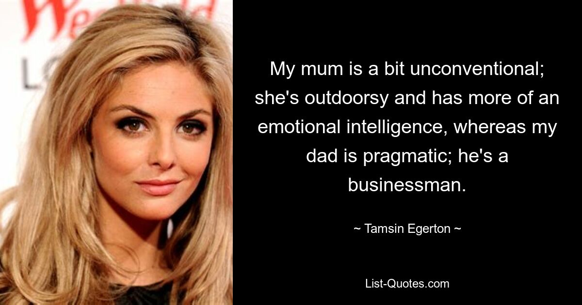 My mum is a bit unconventional; she's outdoorsy and has more of an emotional intelligence, whereas my dad is pragmatic; he's a businessman. — © Tamsin Egerton