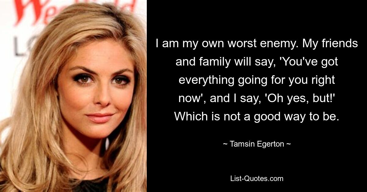 I am my own worst enemy. My friends and family will say, 'You've got everything going for you right now', and I say, 'Oh yes, but!' Which is not a good way to be. — © Tamsin Egerton