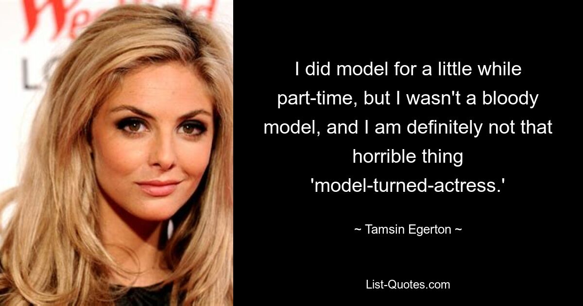 I did model for a little while part-time, but I wasn't a bloody model, and I am definitely not that horrible thing 'model-turned-actress.' — © Tamsin Egerton