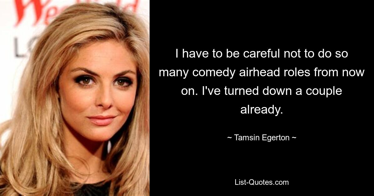 I have to be careful not to do so many comedy airhead roles from now on. I've turned down a couple already. — © Tamsin Egerton