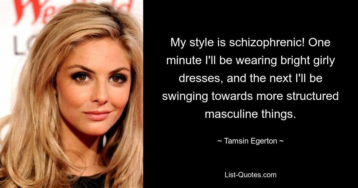 My style is schizophrenic! One minute I'll be wearing bright girly dresses, and the next I'll be swinging towards more structured masculine things. — © Tamsin Egerton