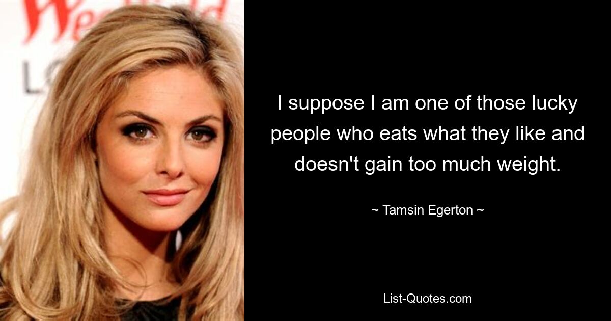 I suppose I am one of those lucky people who eats what they like and doesn't gain too much weight. — © Tamsin Egerton